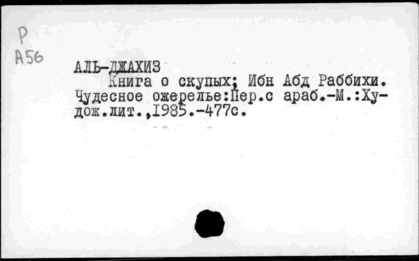 ﻿
АЛЬ-ДЖАХИЗ
Книга о скупых; Ибн Чудесное ожерелье:Пер.с дож.ли т.,1985.-477с.
Абд Раббихи араб.—М.:Ху